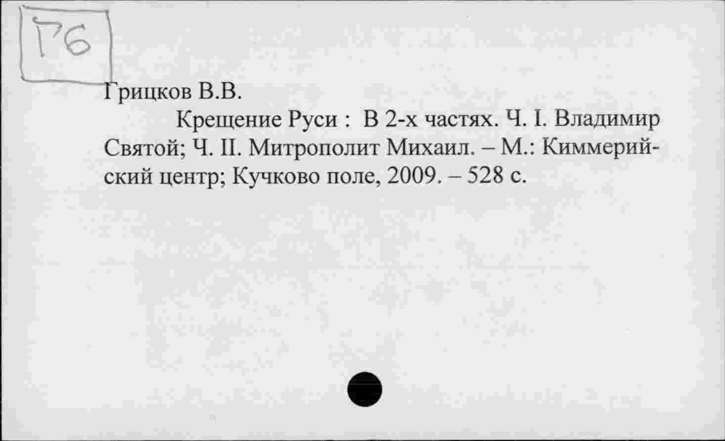 ﻿Tg
Грицков В.В.
Крещение Руси : В 2-х частях. Ч. I. Владимир Святой; Ч. II. Митрополит Михаил. - М.: Киммерийский центр; Кучково поле, 2009. - 528 с.